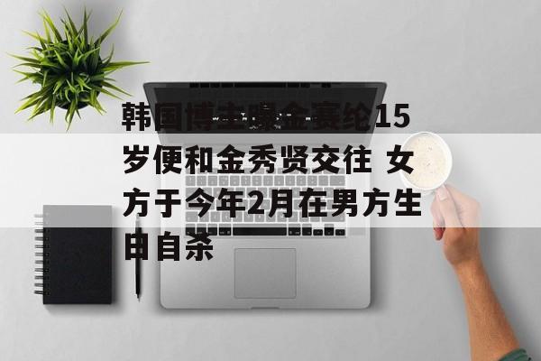 韩国博主曝金赛纶15岁便和金秀贤交往 女方于今年2月在男方生日自杀-第1张图片-