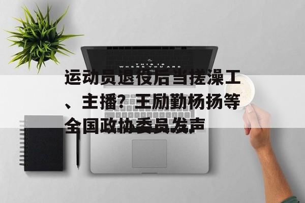 运动员退役后当搓澡工、主播？王励勤杨扬等全国政协委员发声-第1张图片-
