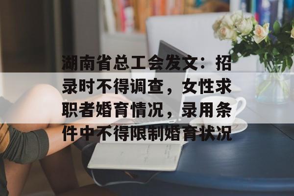 湖南省总工会发文：招录时不得调查，女性求职者婚育情况，录用条件中不得限制婚育状况-第1张图片-