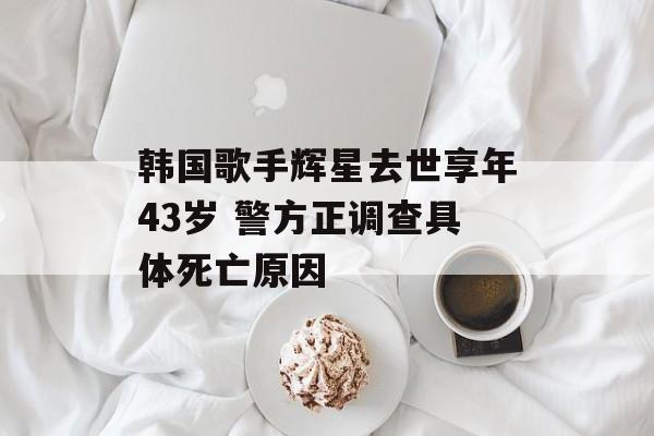 韩国歌手辉星去世享年43岁 警方正调查具体死亡原因-第1张图片-