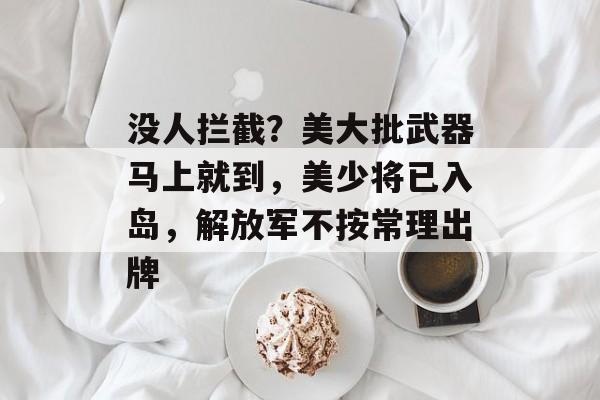 没人拦截？美大批武器马上就到，美少将已入岛，解放军不按常理出牌-第1张图片-