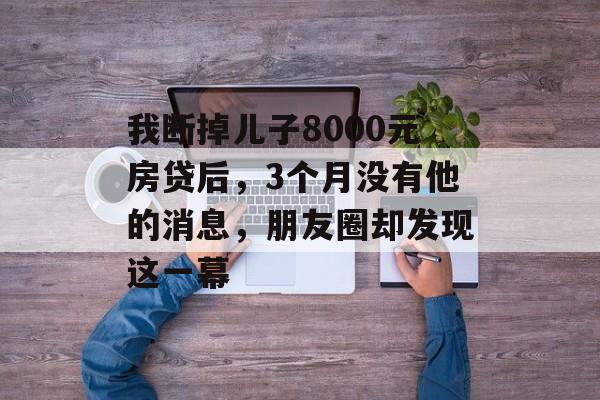 我断掉儿子8000元房贷后，3个月没有他的消息，朋友圈却发现这一幕-第1张图片-