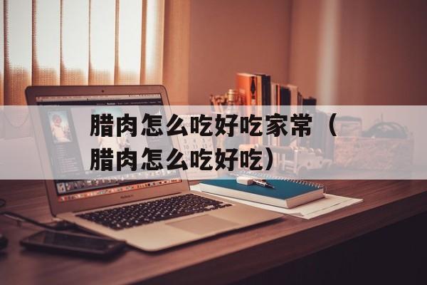 腊肉怎么吃好吃家常（腊肉怎么吃好吃）-第1张图片-