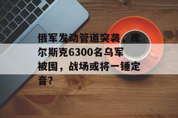 俄军发动管道突袭，库尔斯克6300名乌军被围，战场或将一锤定音？-第1张图片-