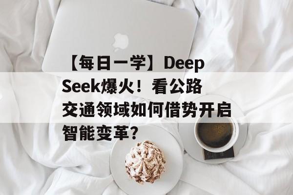 【每日一学】DeepSeek爆火！看公路交通领域如何借势开启智能变革？-第1张图片-