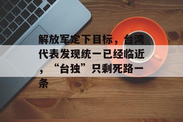 解放军定下目标，台湾代表发现统一已经临近，“台独”只剩死路一条-第1张图片-