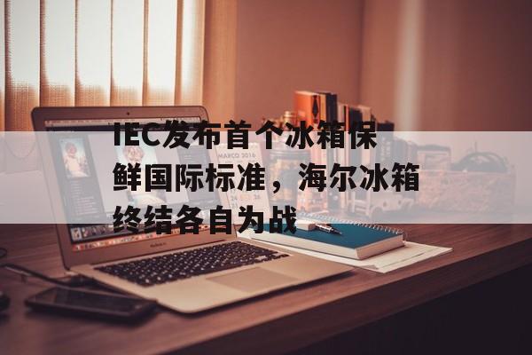 IEC发布首个冰箱保鲜国际标准，海尔冰箱终结各自为战-第1张图片-