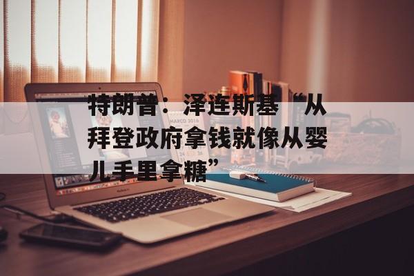 特朗普：泽连斯基“从拜登政府拿钱就像从婴儿手里拿糖”-第1张图片-