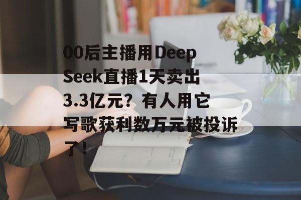 00后主播用DeepSeek直播1天卖出3.3亿元？有人用它写歌获利数万元被投诉了！-第1张图片-