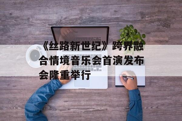 《丝路新世纪》跨界融合情境音乐会首演发布会隆重举行-第1张图片-