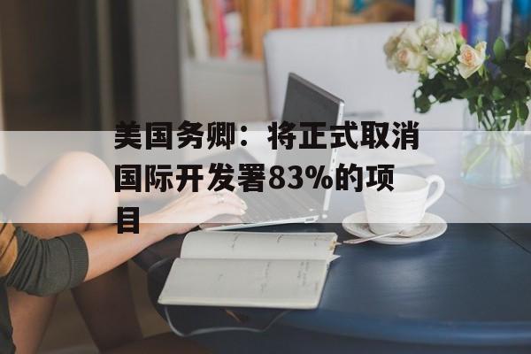 美国务卿：将正式取消国际开发署83%的项目-第1张图片-