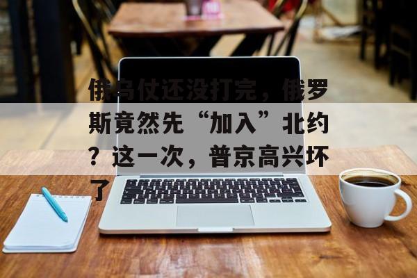 俄乌仗还没打完，俄罗斯竟然先“加入”北约？这一次，普京高兴坏了-第1张图片-