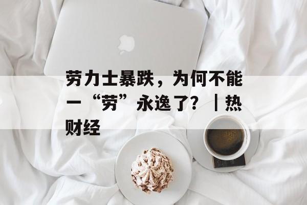 劳力士暴跌，为何不能一“劳”永逸了？｜热财经-第1张图片-