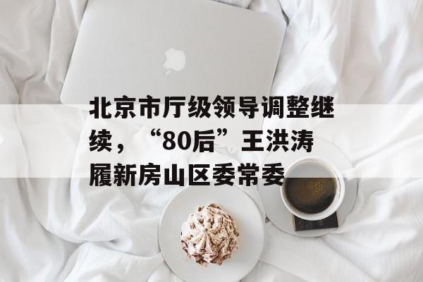 北京市厅级领导调整继续，“80后”王洪涛履新房山区委常委-第1张图片-