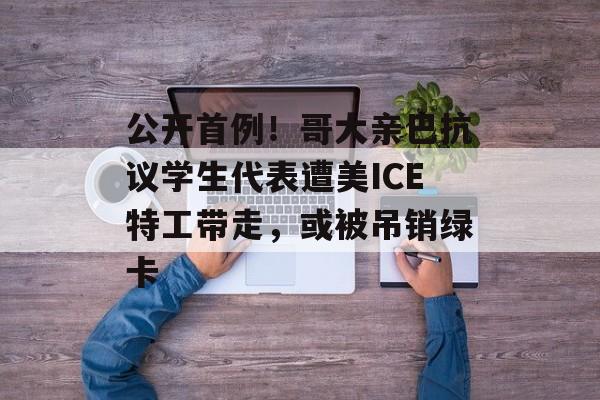 公开首例！哥大亲巴抗议学生代表遭美ICE特工带走，或被吊销绿卡-第1张图片-