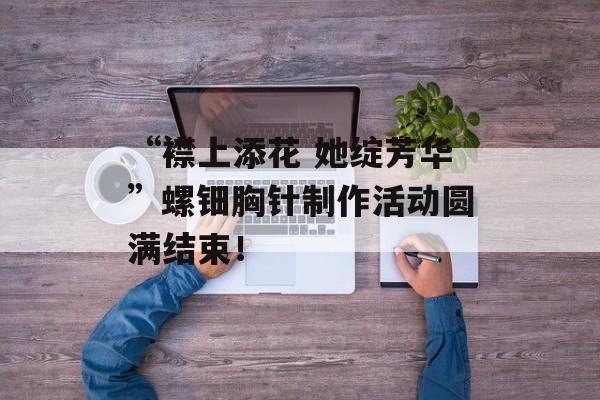 “襟上添花 她绽芳华”螺钿胸针制作活动圆满结束！-第1张图片-
