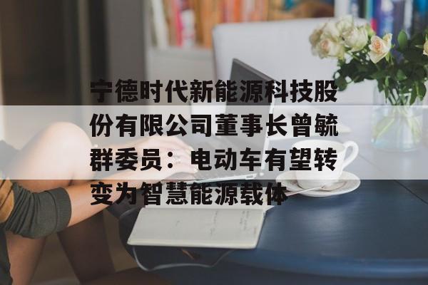 宁德时代新能源科技股份有限公司董事长曾毓群委员：电动车有望转变为智慧能源载体-第1张图片-