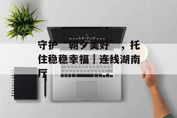 守护“朝夕美好”，托住稳稳幸福｜连线湖南厅-第1张图片-