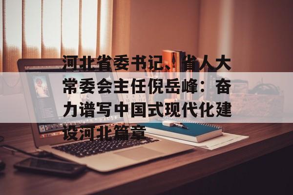 河北省委书记、省人大常委会主任倪岳峰：奋力谱写中国式现代化建设河北篇章-第1张图片-