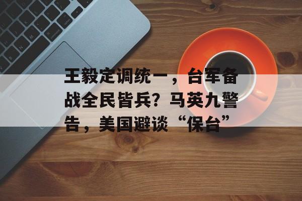 王毅定调统一，台军备战全民皆兵？马英九警告，美国避谈“保台”-第1张图片-