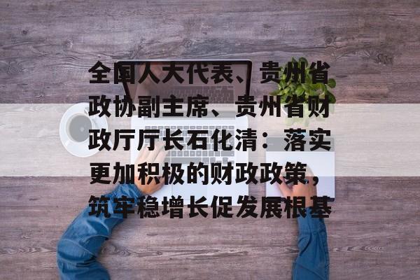 全国人大代表、贵州省政协副主席、贵州省财政厅厅长石化清：落实更加积极的财政政策，筑牢稳增长促发展根基-第1张图片-