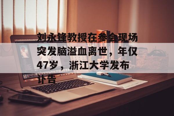 刘永锋教授在参会现场突发脑溢血离世，年仅47岁，浙江大学发布讣告-第1张图片-