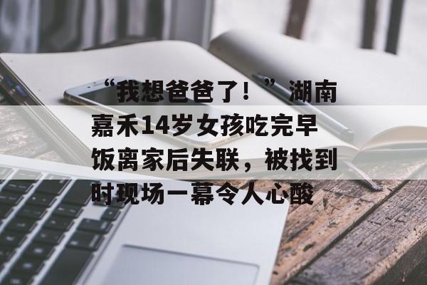 “我想爸爸了！”湖南嘉禾14岁女孩吃完早饭离家后失联，被找到时现场一幕令人心酸-第1张图片-