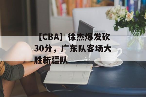 【CBA】徐杰爆发砍30分，广东队客场大胜新疆队-第1张图片-