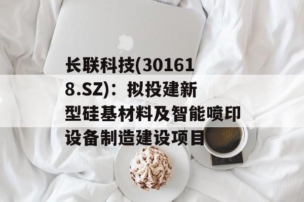 长联科技(301618.SZ)：拟投建新型硅基材料及智能喷印设备制造建设项目-第1张图片-