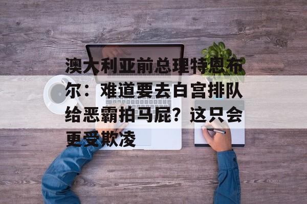 澳大利亚前总理特恩布尔：难道要去白宫排队给恶霸拍马屁？这只会更受欺凌-第1张图片-