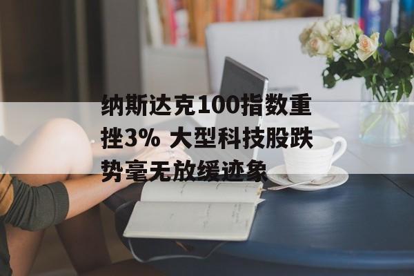 纳斯达克100指数重挫3% 大型科技股跌势毫无放缓迹象-第1张图片-
