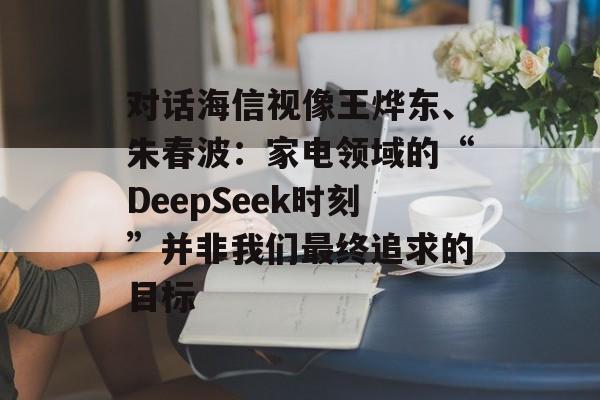 对话海信视像王烨东、朱春波：家电领域的“DeepSeek时刻”并非我们最终追求的目标-第1张图片-