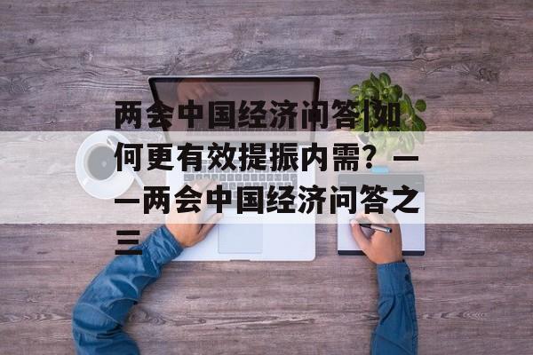 两会中国经济问答|如何更有效提振内需？——两会中国经济问答之三-第1张图片-