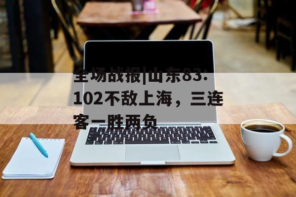 全场战报|山东83:102不敌上海，三连客一胜两负-第1张图片-