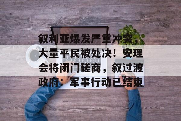 叙利亚爆发严重冲突，大量平民被处决！安理会将闭门磋商，叙过渡政府：军事行动已结束-第1张图片-