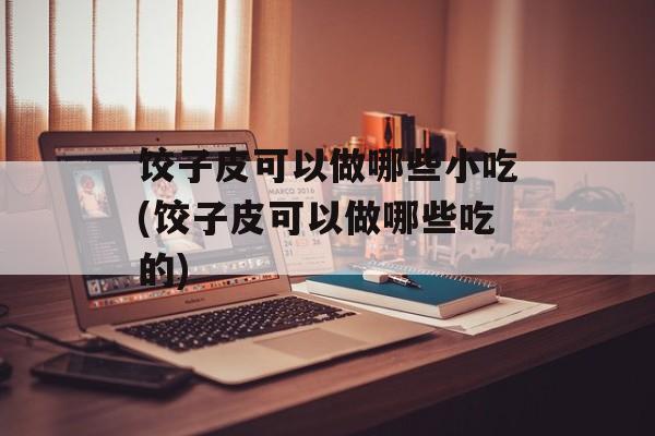 饺子皮可以做哪些小吃(饺子皮可以做哪些吃的)-第1张图片-