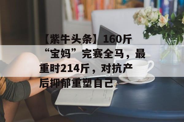 【紫牛头条】160斤“宝妈”完赛全马，最重时214斤，对抗产后抑郁重塑自己-第1张图片-