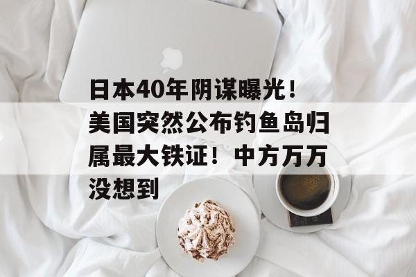 日本40年阴谋曝光！美国突然公布钓鱼岛归属最大铁证！中方万万没想到-第1张图片-