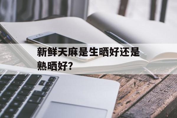 新鲜天麻是生晒好还是熟晒好？-第1张图片-