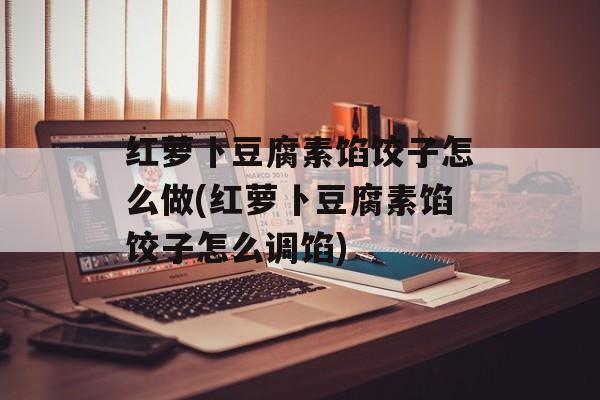 红萝卜豆腐素馅饺子怎么做(红萝卜豆腐素馅饺子怎么调馅)-第1张图片-