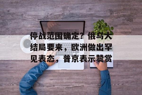 停战范围确定？俄乌大结局要来，欧洲做出罕见表态，普京表示赞赏-第1张图片-