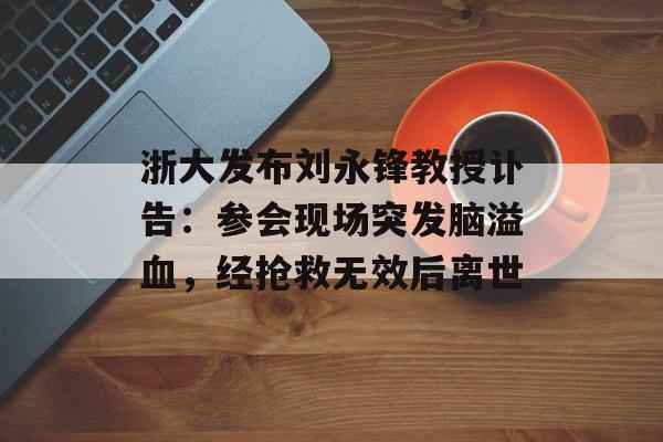 浙大发布刘永锋教授讣告：参会现场突发脑溢血，经抢救无效后离世-第1张图片-