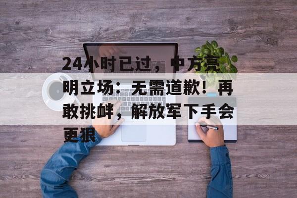 24小时已过，中方亮明立场：无需道歉！再敢挑衅，解放军下手会更狠-第1张图片-