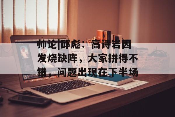帅论|邱彪：高诗岩因发烧缺阵，大家拼得不错，问题出现在下半场-第1张图片-