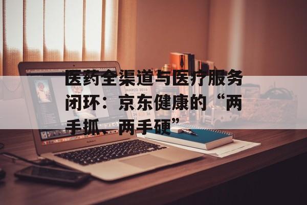 医药全渠道与医疗服务闭环：京东健康的“两手抓、两手硬”-第1张图片-