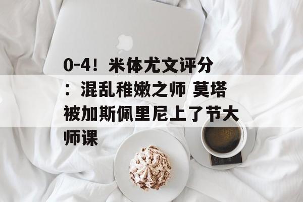 0-4！米体尤文评分：混乱稚嫩之师 莫塔被加斯佩里尼上了节大师课-第1张图片-
