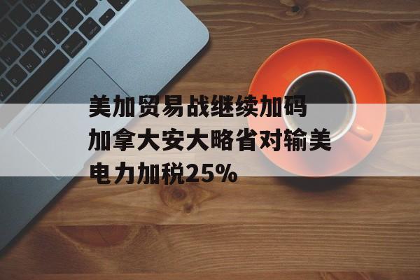 美加贸易战继续加码 加拿大安大略省对输美电力加税25%-第1张图片-