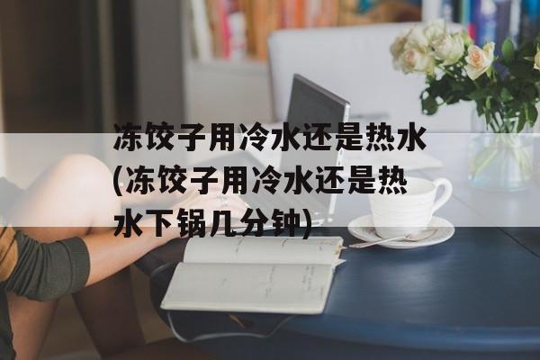 冻饺子用冷水还是热水(冻饺子用冷水还是热水下锅几分钟)-第1张图片-
