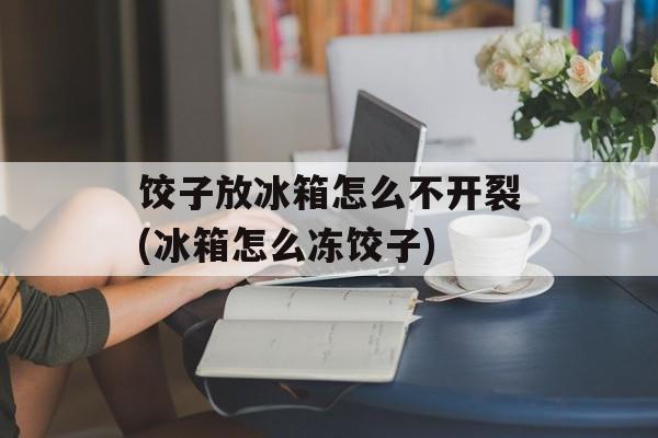 饺子放冰箱怎么不开裂(冰箱怎么冻饺子)-第1张图片-