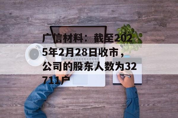 广信材料：截至2025年2月28日收市，公司的股东人数为32711户-第1张图片-
